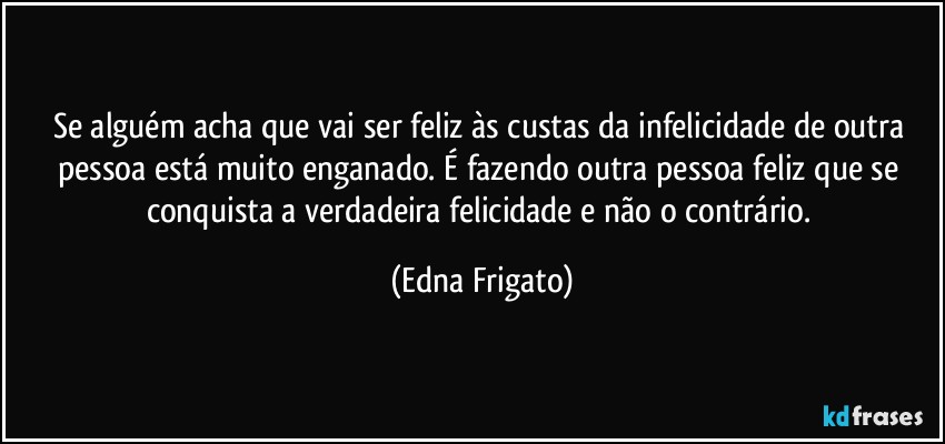 Se alguém acha que vai ser feliz às custas da infelicidade de outra pessoa está muito enganado. É fazendo outra pessoa feliz que se conquista a verdadeira felicidade e não o contrário. (Edna Frigato)