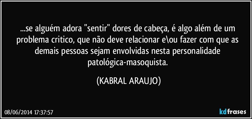 ...se alguém adora "sentir" dores de cabeça, é algo além de um problema critico, que não deve relacionar e\ou fazer com que as demais pessoas sejam envolvidas nesta personalidade patológica-masoquista. (KABRAL ARAUJO)