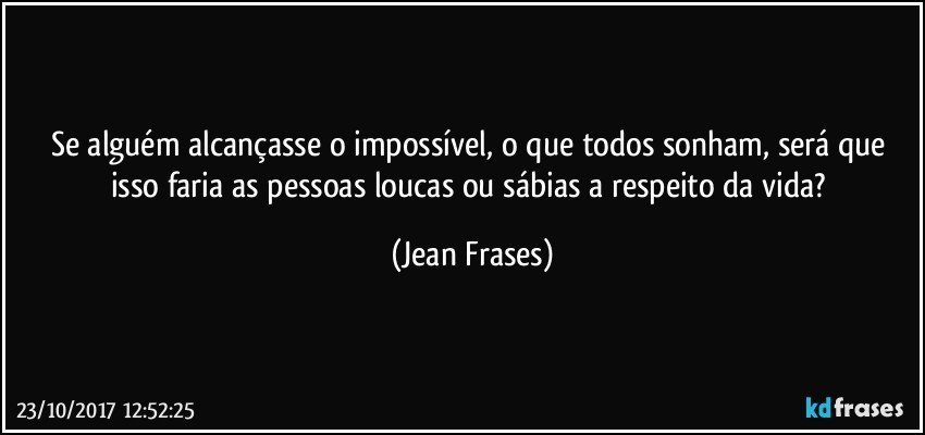 Se alguém alcançasse o impossível, o que todos sonham, será que isso faria as pessoas loucas ou sábias a respeito da vida? (Jean Frases)