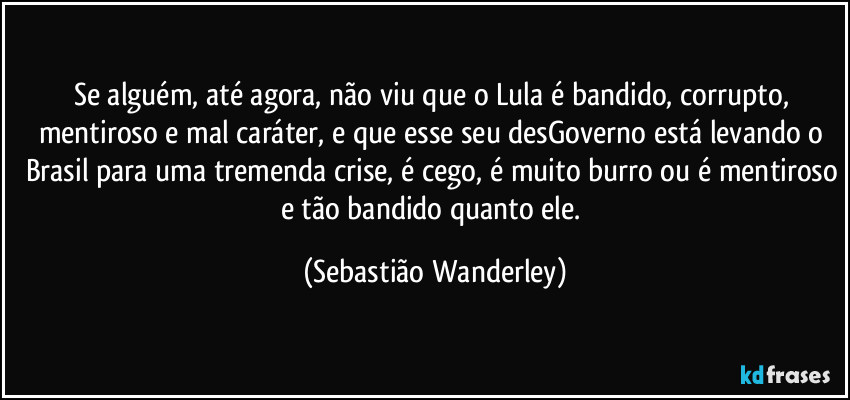 Se alguém, até agora, não viu que o Lula é bandido, corrupto, mentiroso e mal caráter, e que esse seu desGoverno está levando o Brasil para uma tremenda crise, é cego, é muito burro ou é mentiroso e tão bandido quanto ele. (Sebastião Wanderley)