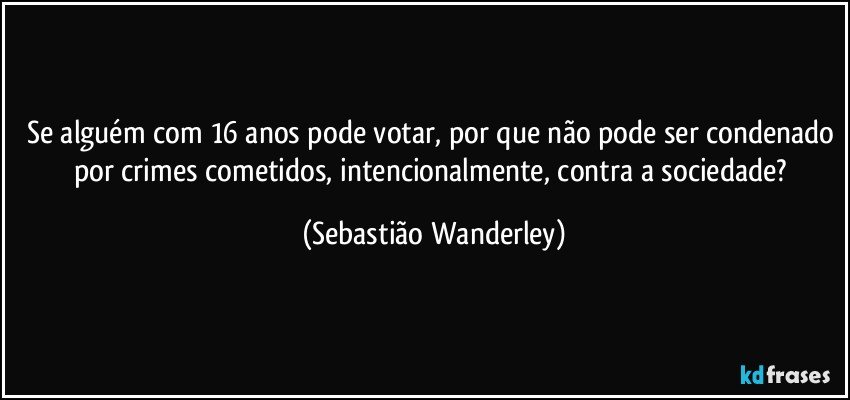 Se alguém com 16 anos pode votar, por que não pode ser condenado por crimes cometidos, intencionalmente, contra a sociedade? (Sebastião Wanderley)