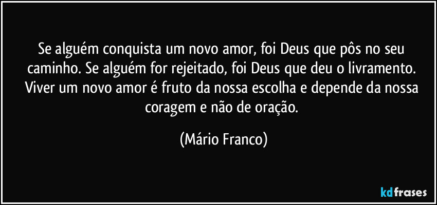 Se alguém conquista um novo amor, foi Deus que pôs no seu caminho. Se alguém for rejeitado, foi Deus que deu o livramento. Viver um novo amor é fruto da nossa escolha e depende da nossa coragem e não de oração. (Mário Franco)
