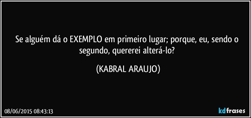 Se alguém dá o EXEMPLO em primeiro lugar; porque, eu, sendo o segundo, quererei alterá-lo? (KABRAL ARAUJO)