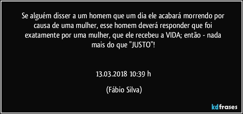 Se alguém disser a um homem que um dia ele acabará morrendo por causa de uma mulher, esse homem deverá responder que foi exatamente por uma mulher, que ele recebeu a VIDA; então  - nada mais do que "JUSTO"! 


13.03.2018  10:39 h (Fábio Silva)