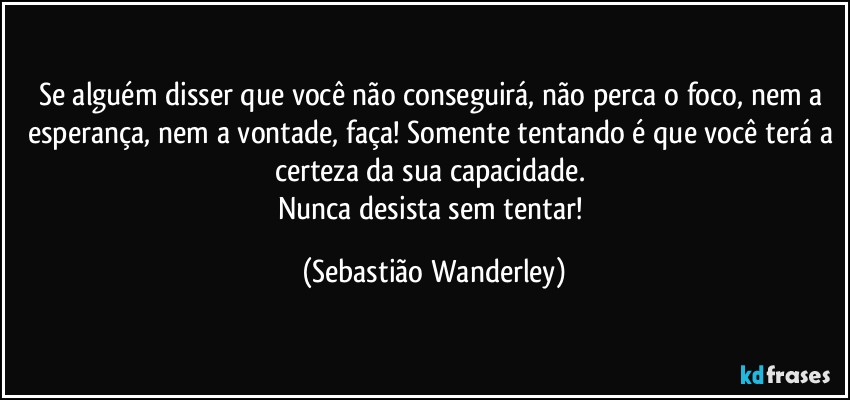 Se alguém disser que você não conseguirá, não perca o foco, nem a esperança, nem a vontade, faça! Somente tentando é que você terá a certeza da sua capacidade. 
Nunca desista sem tentar! (Sebastião Wanderley)