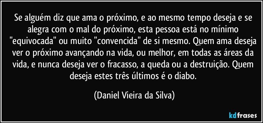 Se alguém diz que ama o próximo, e ao mesmo tempo deseja e se alegra com o mal do próximo, esta pessoa está no mínimo "equivocada" ou muito "convencida" de si mesmo. Quem ama deseja ver o próximo avançando na vida, ou melhor, em todas as áreas da vida, e nunca deseja ver o fracasso, a queda ou a destruição. Quem deseja estes três últimos é o diabo. (Daniel Vieira da Silva)