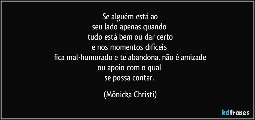 Se alguém está ao
seu lado apenas quando 
tudo está bem ou dar certo
e nos momentos difíceis 
fica mal-humorado e te abandona, não é amizade
ou apoio com o qual 
se possa contar. (Mônicka Christi)