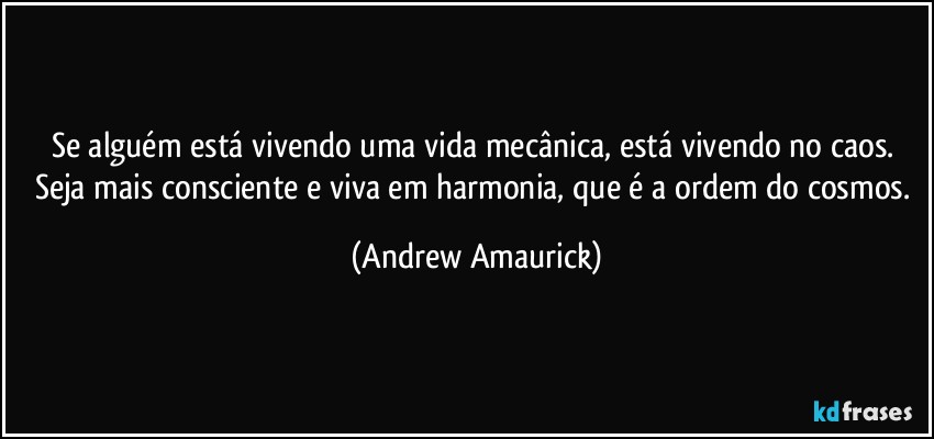 Se alguém está vivendo uma vida mecânica, está vivendo no caos. Seja mais consciente e viva em harmonia, que é a ordem do cosmos. (Andrew Amaurick)