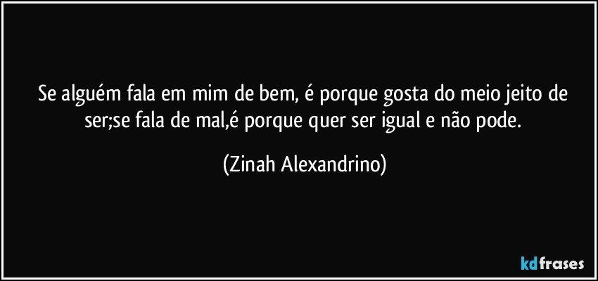 Se alguém fala em mim de bem, é porque gosta do meio jeito de ser;se fala de mal,é porque quer ser igual e não pode. (Zinah Alexandrino)