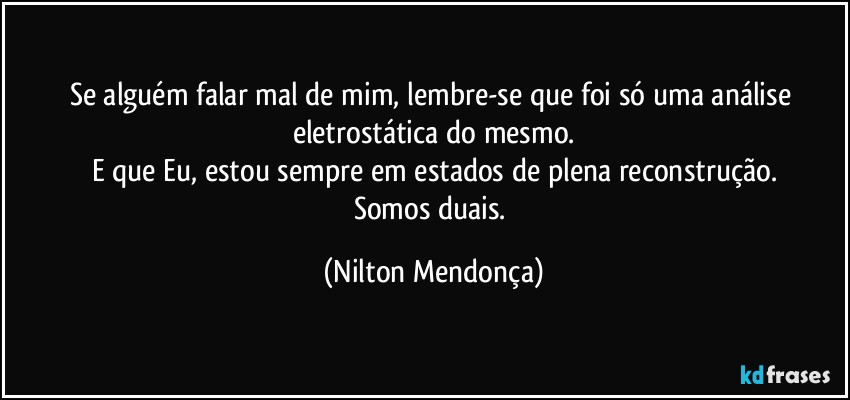 Se alguém falar mal de mim, lembre-se que foi só uma análise eletrostática do mesmo.
E que Eu, estou sempre em estados de plena reconstrução.
Somos duais. (Nilton Mendonça)