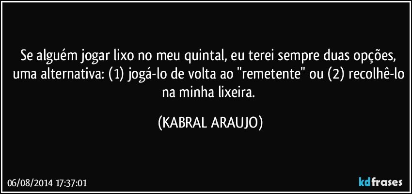 Se alguém jogar lixo no meu quintal, eu terei sempre duas opções, uma alternativa: (1) jogá-lo de volta ao "remetente" ou (2) recolhê-lo na minha lixeira. (KABRAL ARAUJO)