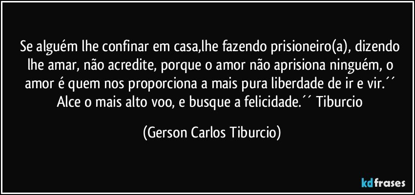 Se alguém lhe confinar em casa,lhe fazendo prisioneiro(a), dizendo lhe amar, não acredite, porque o amor não aprisiona ninguém, o amor é quem nos proporciona a mais pura liberdade de ir e vir.´´ Alce o mais alto voo, e busque a felicidade.´´ Tiburcio (Gerson Carlos Tiburcio)