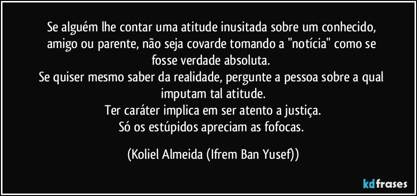 Se alguém lhe contar uma atitude inusitada sobre um conhecido, amigo ou parente, não seja covarde tomando a "notícia" como se fosse verdade absoluta. 
Se quiser mesmo saber da realidade, pergunte a pessoa sobre a qual imputam tal atitude.
Ter caráter implica em ser atento a justiça.
Só os estúpidos apreciam as fofocas. (Koliel Almeida (Ifrem Ban Yusef))