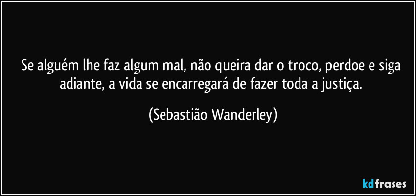 Se alguém lhe faz algum mal, não queira dar o troco, perdoe e siga adiante, a vida se encarregará de fazer toda a justiça. (Sebastião Wanderley)