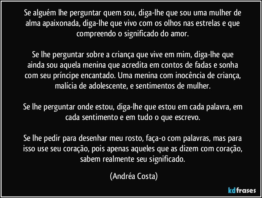 Se alguém lhe perguntar quem sou, diga-lhe que sou uma mulher de alma apaixonada, diga-lhe que vivo com os olhos nas estrelas e que compreendo o significado do amor. 

Se lhe perguntar sobre a criança que vive em mim, diga-lhe que ainda sou aquela menina que acredita em contos de fadas e sonha com seu príncipe encantado. Uma menina com inocência de criança, malícia de adolescente, e sentimentos de mulher. 

Se lhe perguntar onde estou, diga-lhe que estou em cada palavra, em cada sentimento e em tudo o que escrevo. 

Se lhe pedir para desenhar meu rosto, faça-o com palavras, mas para isso use seu coração, pois apenas aqueles que as dizem com coração, sabem realmente seu significado. (Andréa Costa)