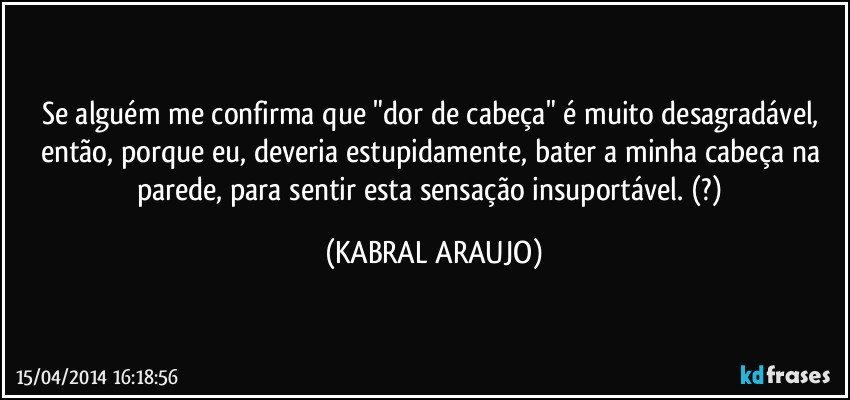 Se alguém me confirma que "dor de cabeça" é muito desagradável, então, porque eu, deveria estupidamente, bater a minha cabeça na parede, para sentir esta sensação insuportável. (?) (KABRAL ARAUJO)