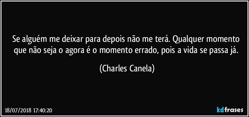 Se alguém me deixar para depois não me terá. Qualquer momento que não seja o agora é o momento errado, pois a vida se passa já. (Charles Canela)