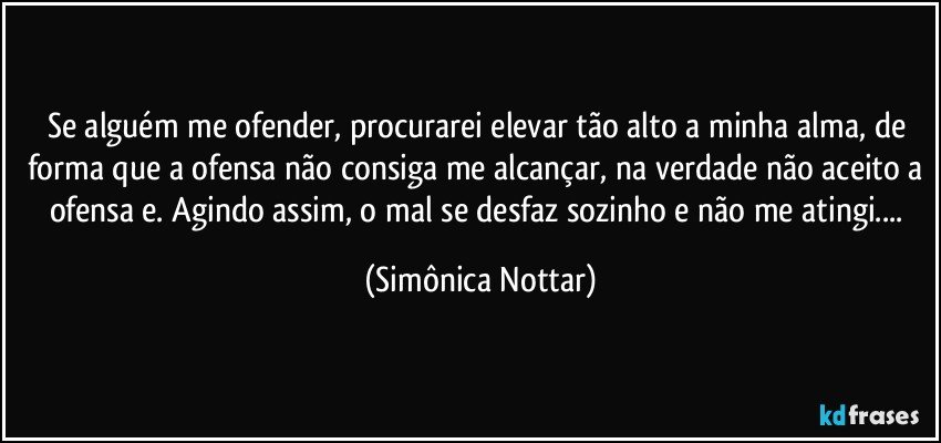 Se alguém me ofender, procurarei elevar tão alto a minha alma, de forma que a ofensa não consiga me alcançar, na verdade não aceito a ofensa e. Agindo assim, o  mal se desfaz sozinho e não me atingi... (Simônica Nottar)