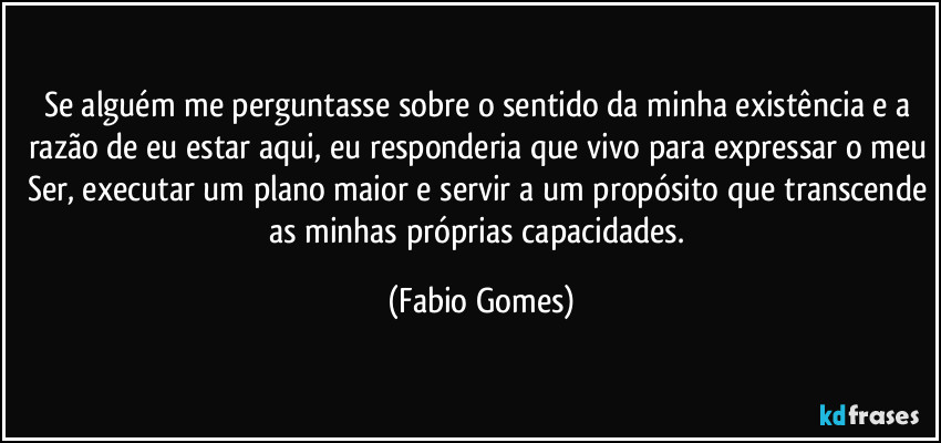 Se alguém me perguntasse sobre o sentido da minha existência e a razão de eu estar aqui, eu responderia que vivo para expressar o meu Ser, executar um plano maior e servir a um propósito que transcende as minhas próprias capacidades. (Fabio Gomes)