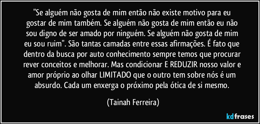 "Se alguém não gosta de mim então não existe motivo para eu gostar de mim também. Se alguém não gosta de mim então eu não sou digno de ser amado por ninguém. Se alguém não gosta de mim eu sou ruim". São tantas camadas entre essas afirmações. É fato que dentro da busca por auto conhecimento sempre temos que procurar rever conceitos e melhorar. Mas condicionar E REDUZIR nosso valor e amor próprio ao olhar LIMITADO que o outro tem sobre nós é um absurdo. Cada um enxerga o próximo pela ótica de si mesmo. (Tainah Ferreira)
