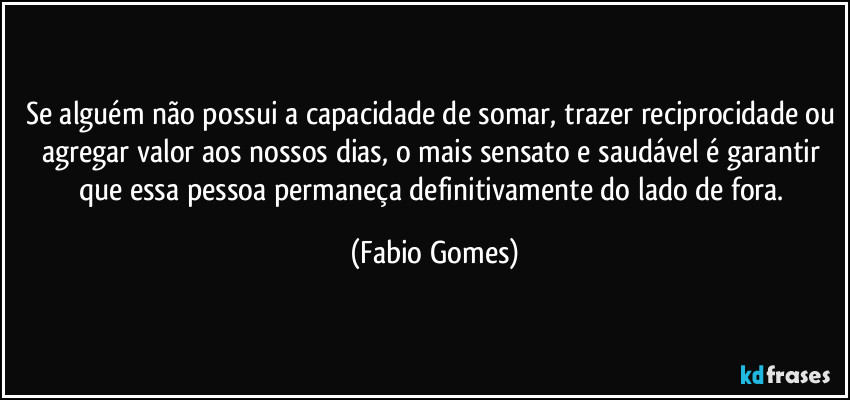 Se alguém não possui a capacidade de somar, trazer reciprocidade ou agregar valor aos nossos dias, o mais sensato e saudável é garantir que essa pessoa permaneça definitivamente do lado de fora. (Fabio Gomes)