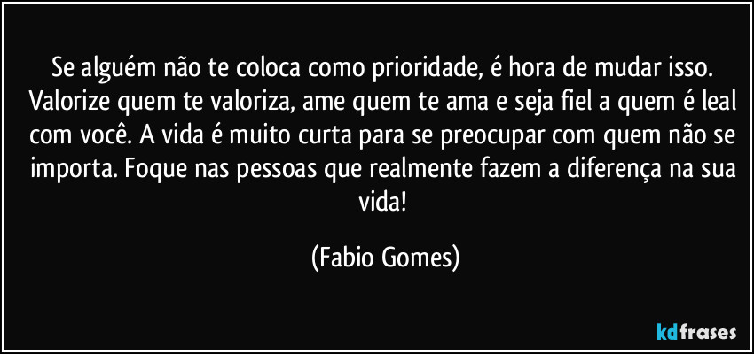 Se alguém não te coloca como prioridade, é hora de mudar isso. Valorize quem te valoriza, ame quem te ama e seja fiel a quem é leal com você. A vida é muito curta para se preocupar com quem não se importa. Foque nas pessoas que realmente fazem a diferença na sua vida! (Fabio Gomes)