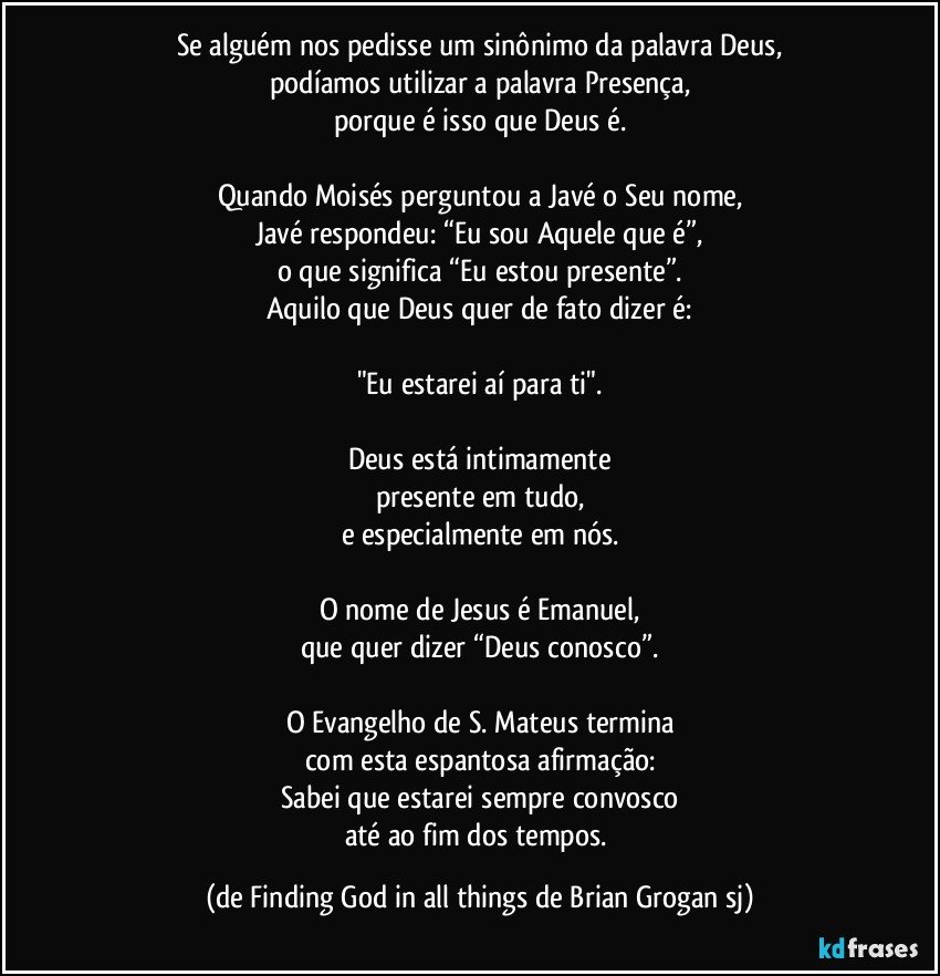 Se alguém nos pedisse um sinônimo da palavra Deus,
podíamos utilizar a palavra Presença,
porque é isso que Deus é.

Quando Moisés perguntou a Javé o Seu nome,
Javé respondeu: “Eu sou Aquele que é”,
o que significa “Eu estou presente”.
Aquilo que Deus quer de fato dizer é:

"Eu estarei aí para ti".

Deus está intimamente
presente em tudo,
e especialmente em nós.

O nome de Jesus é Emanuel,
que quer dizer “Deus conosco”.

O Evangelho de S. Mateus termina
com esta espantosa afirmação:
Sabei que estarei sempre convosco
até ao fim dos tempos. (de Finding God in all things de Brian Grogan sj)