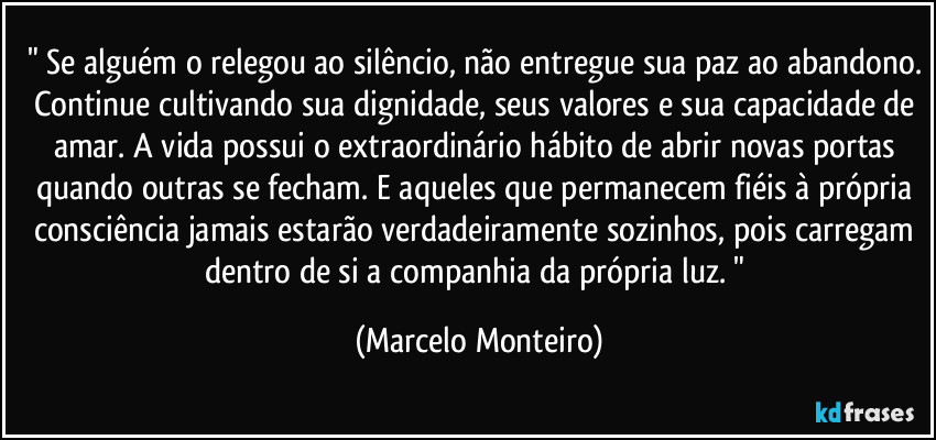 " Se alguém o relegou ao silêncio, não entregue sua paz ao abandono. Continue cultivando sua dignidade, seus valores e sua capacidade de amar. A vida possui o extraordinário hábito de abrir novas portas quando outras se fecham. E aqueles que permanecem fiéis à própria consciência jamais estarão verdadeiramente sozinhos, pois carregam dentro de si a companhia da própria luz. " (Marcelo Monteiro)