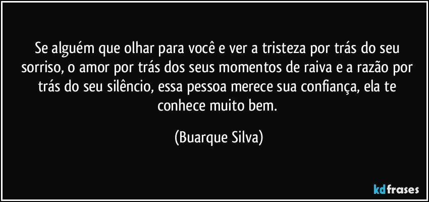 Se alguém que olhar para você e ver a tristeza por trás do seu sorriso, o amor por trás dos seus momentos de raiva e a razão por trás do seu silêncio, essa pessoa merece sua confiança, ela te  conhece muito bem. (Buarque Silva)