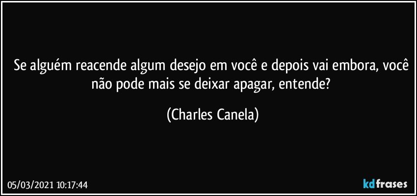 Se alguém reacende algum desejo em você e depois vai embora, você não pode mais se deixar apagar, entende? (Charles Canela)