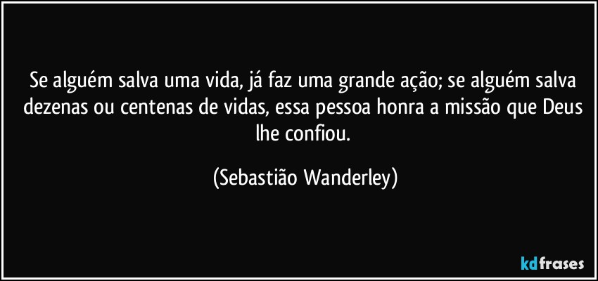 Se alguém salva uma vida, já faz uma grande ação; se alguém salva dezenas ou centenas de vidas, essa pessoa honra a missão que Deus lhe confiou. (Sebastião Wanderley)