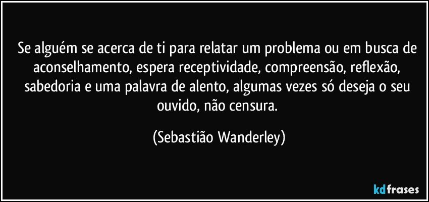 Se alguém se acerca de ti para relatar um problema ou em busca de aconselhamento, espera receptividade, compreensão, reflexão, sabedoria e uma palavra de alento, algumas vezes só deseja o seu ouvido, não censura. (Sebastião Wanderley)