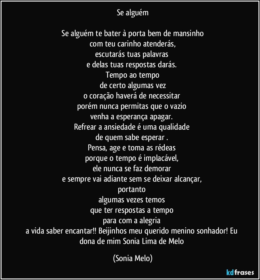 Se alguém

 Se alguém te bater à porta bem de mansinho 
com teu carinho atenderás,
escutarás tuas palavras 
e delas tuas respostas darás. 
Tempo ao tempo
de certo algumas vez
o coração haverá de necessitar 
porém nunca permitas que o vazio 
venha a esperança apagar. 
Refrear a ansiedade é uma qualidade 
de quem sabe esperar . 
Pensa, age e toma as rédeas 
porque o tempo é implacável, 
ele nunca se faz demorar 
e sempre vai adiante sem se deixar alcançar, 
portanto 
algumas vezes temos 
que ter respostas a tempo 
para com a alegria 
a vida saber encantar!! Beijinhos meu querido menino sonhador! Eu dona de mim Sonia Lima de Melo (Sonia Melo)