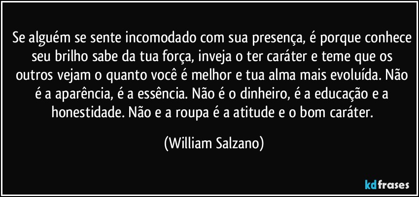 Se alguém se sente incomodado com sua presença, é porque conhece seu brilho sabe da tua força, inveja o ter caráter e teme que os outros vejam o quanto você é melhor e tua alma mais evoluída. Não é a aparência, é a essência. Não é o dinheiro, é a educação e a honestidade. Não e a roupa é a atitude e o bom caráter. (William Salzano)