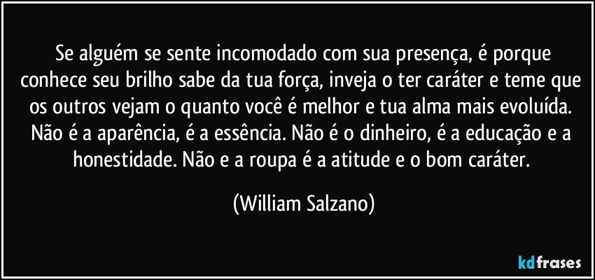 ⁠Se alguém se sente incomodado com sua presença, é porque conhece seu brilho sabe da tua força, inveja o ter caráter e teme que os outros vejam o quanto você é melhor e tua alma mais evoluída. Não é a aparência, é a essência. Não é o dinheiro, é a educação e a honestidade. Não e a roupa é a atitude e o bom caráter. (William Salzano)