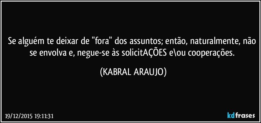 Se alguém te deixar de "fora" dos assuntos; então, naturalmente, não se envolva  e, negue-se às solicitAÇÕES e\ou cooperações. (KABRAL ARAUJO)