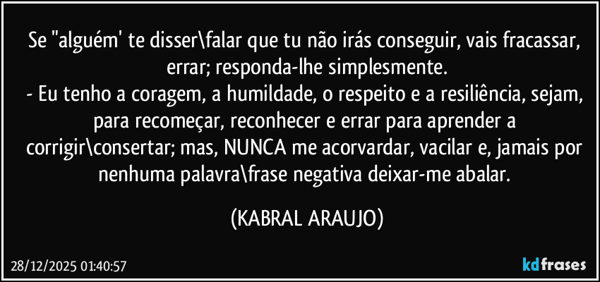 Se "alguém' te disser\falar que tu não irás conseguir, vais fracassar, errar; responda-lhe simplesmente.
- Eu tenho a coragem, a humildade, o respeito e a resiliência, sejam, para recomeçar, reconhecer e errar para aprender a corrigir\consertar; mas, NUNCA me acorvardar, vacilar e, jamais por nenhuma palavra\frase negativa deixar-me abalar. (KABRAL ARAUJO)