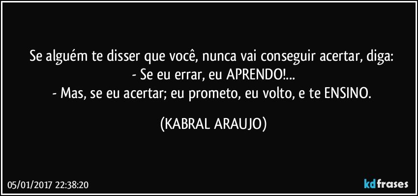 Se alguém te disser que você, nunca vai conseguir acertar, diga: 
- Se eu errar, eu APRENDO!...
- Mas, se eu acertar; eu prometo, eu volto, e te ENSINO. (KABRAL ARAUJO)