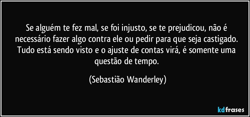 Se alguém te fez mal, se foi injusto, se te prejudicou, não é necessário fazer algo contra ele ou pedir para que seja castigado. Tudo está sendo visto e o ajuste de contas virá, é somente uma questão de tempo. (Sebastião Wanderley)