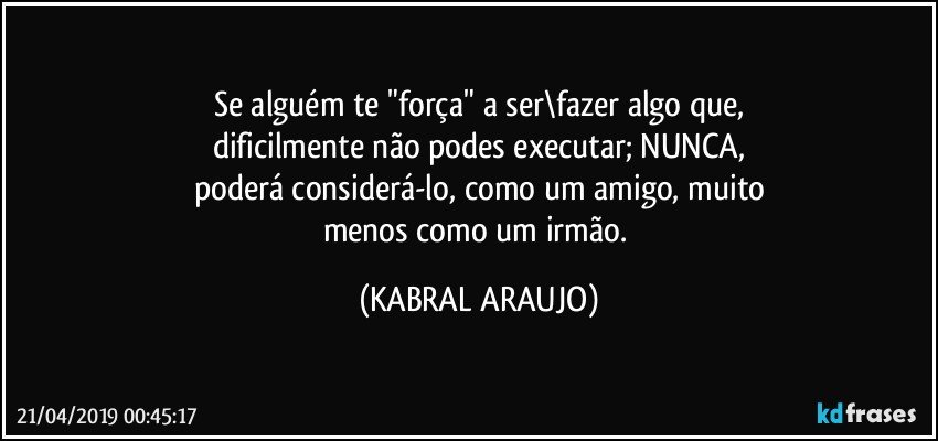 Se alguém te "força" a ser\fazer algo que,
dificilmente não podes executar; NUNCA,
poderá considerá-lo, como um amigo, muito
menos como um irmão. (KABRAL ARAUJO)