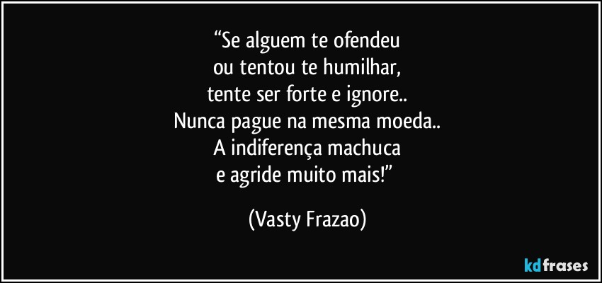 “Se alguem te ofendeu
ou tentou te humilhar,
tente ser forte e ignore..
Nunca pague na mesma moeda..
A indiferença machuca
e agride muito mais!” (Vasty Frazao)