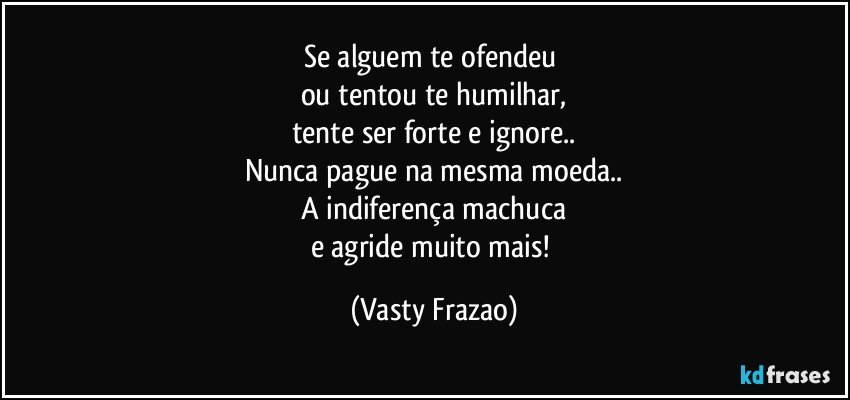 Se alguem te ofendeu 
ou tentou te humilhar,
tente ser forte e ignore..
Nunca pague na mesma moeda..
A indiferença machuca
e agride muito mais! (Vasty Frazao)