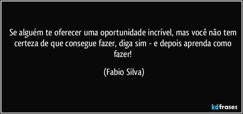 Se alguém te oferecer uma oportunidade incrível, mas você não tem certeza de que consegue fazer, diga sim - e depois aprenda como fazer! (Fabio Silva)