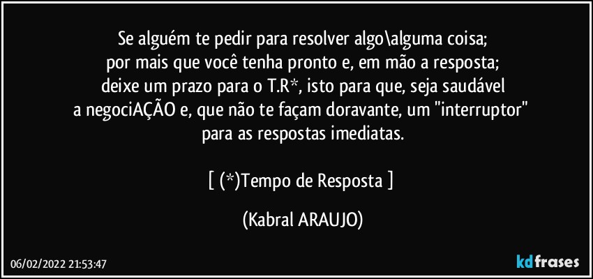 Se alguém te pedir para resolver algo\alguma coisa;
por mais que você tenha pronto e, em mão a resposta;
deixe um prazo para o T.R*, isto para que, seja saudável
a negociAÇÃO e, que não te façam doravante, um "interruptor" 
para as respostas imediatas.

[ (*)Tempo de Resposta ] (KABRAL ARAUJO)