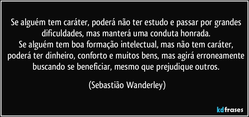 Se alguém tem caráter, poderá não ter estudo e passar por grandes dificuldades, mas manterá uma conduta honrada. 
Se alguém tem boa formação intelectual, mas não tem caráter, poderá ter dinheiro, conforto e muitos bens, mas agirá erroneamente buscando se beneficiar, mesmo que prejudique outros. (Sebastião Wanderley)