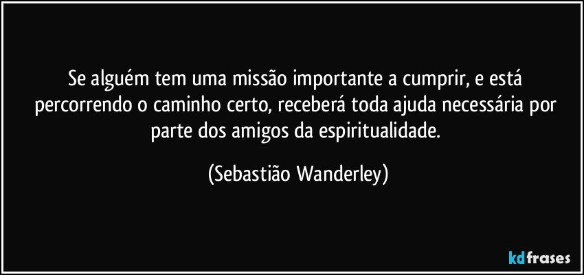 Se alguém tem uma missão importante a cumprir, e está percorrendo o caminho certo, receberá toda ajuda necessária por parte dos amigos da espiritualidade. (Sebastião Wanderley)