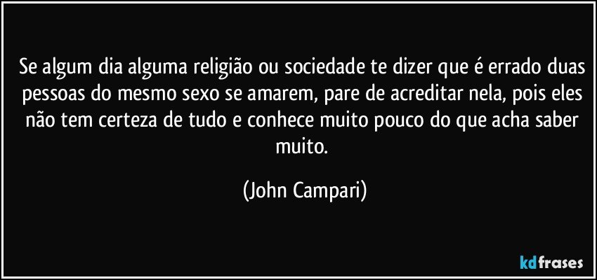 Se algum dia alguma religião ou sociedade te dizer que é errado duas pessoas do mesmo sexo se amarem, pare de acreditar nela, pois eles não tem certeza de tudo e conhece muito pouco do que acha saber muito. (John Campari)