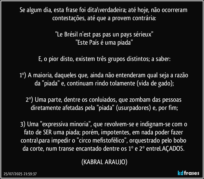 Se algum dia, esta frase foi dita\verdadeira; até hoje, não ocorreram contestações, até que a provem contrária:

"Le Brésil n'est pas pas un pays sérieux"
"Este País é uma piada"

E, o pior disto, existem três grupos distintos; a saber:

1º) A maioria, daqueles que, ainda não entenderam qual seja a razão da "piada" e, continuam rindo tolamente (vida de gado);

2º) Uma parte, dentre os conluiados, que zombam das pessoas diretamente afetadas pela "piada" (usurpadores) e, por fim;

3) Uma "expressiva minoria", que revolvem-se e indignam-se com o fato de SER uma piada; porém, impotentes, em nada poder fazer contra\para impedir o "circo mefistofélico", orquestrado pelo bobo da corte, num transe encantado dentre os 1º e 2º entreLAÇADOS. (KABRAL ARAUJO)