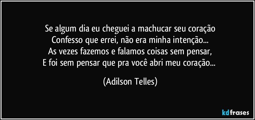 Se algum dia eu cheguei a machucar seu coração
Confesso que errei, não era minha intenção...
As vezes fazemos e falamos coisas sem pensar,
E foi sem pensar que pra você abri meu coração... (Adilson Telles)