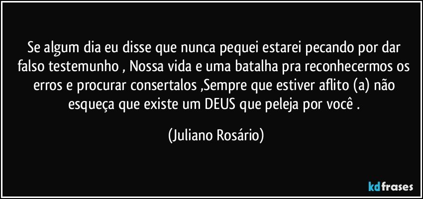 Se algum dia eu disse que nunca pequei estarei pecando por dar falso testemunho , Nossa vida e uma batalha pra reconhecermos os erros e procurar consertalos ,Sempre que estiver aflito (a) não esqueça que existe um DEUS que peleja por você . (Juliano Rosário)